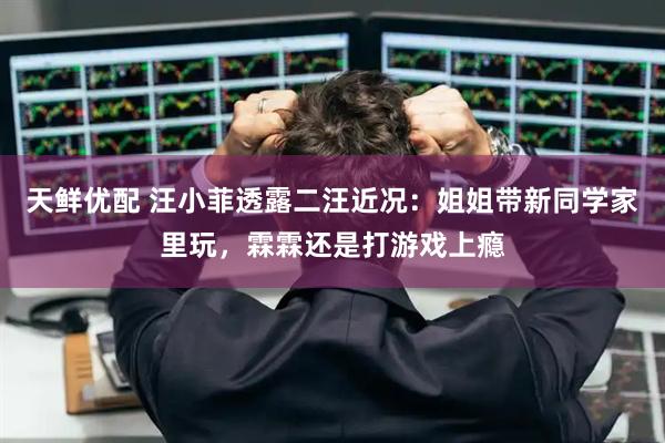 天鲜优配 汪小菲透露二汪近况：姐姐带新同学家里玩，霖霖还是打游戏上瘾