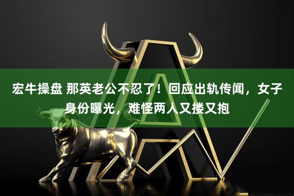 宏牛操盘 那英老公不忍了！回应出轨传闻，女子身份曝光，难怪两人又搂又抱