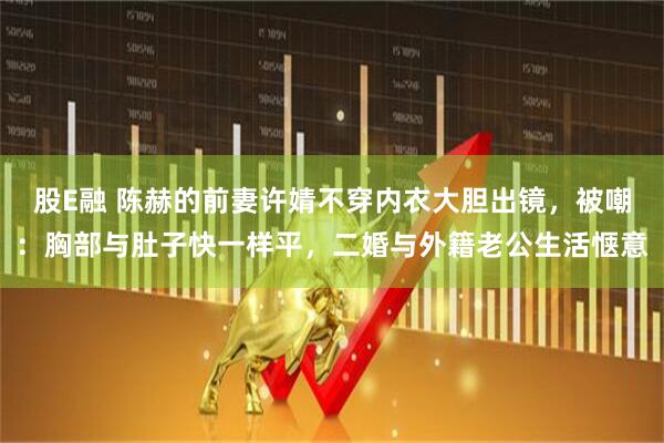 股E融 陈赫的前妻许婧不穿内衣大胆出镜，被嘲：胸部与肚子快一样平，二婚与外籍老公生活惬意