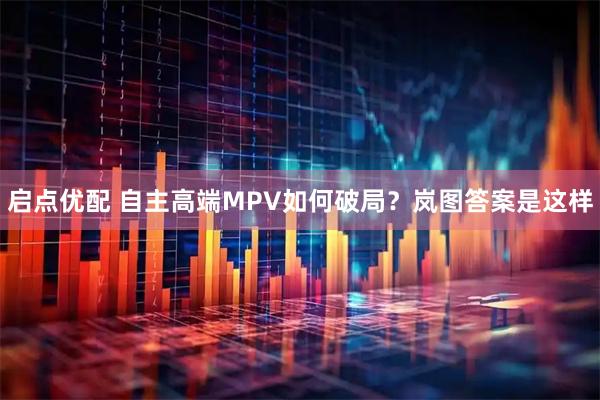 启点优配 自主高端MPV如何破局？岚图答案是这样