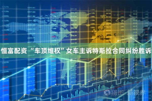 恒富配资 “车顶维权”女车主诉特斯拉合同纠纷胜诉