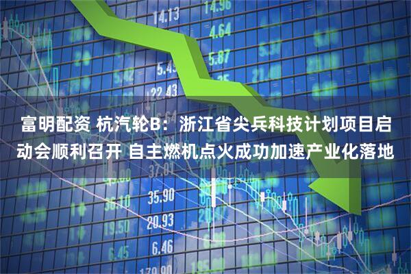 富明配资 杭汽轮B：浙江省尖兵科技计划项目启动会顺利召开 自主燃机点火成功加速产业化落地