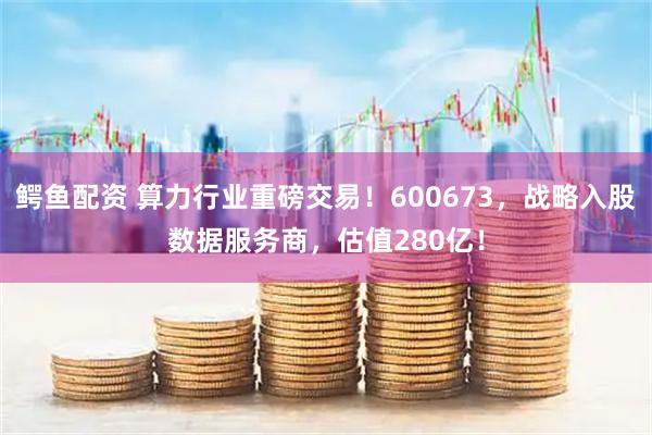 鳄鱼配资 算力行业重磅交易！600673，战略入股数据服务商，估值280亿！