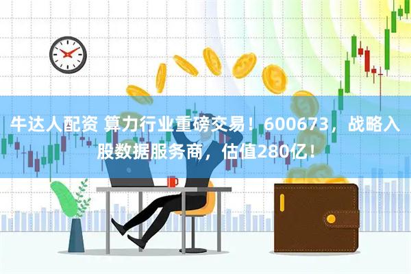 牛达人配资 算力行业重磅交易！600673，战略入股数据服务商，估值280亿！