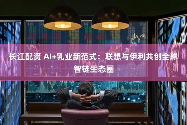 长江配资 AI+乳业新范式：联想与伊利共创全球智链生态圈