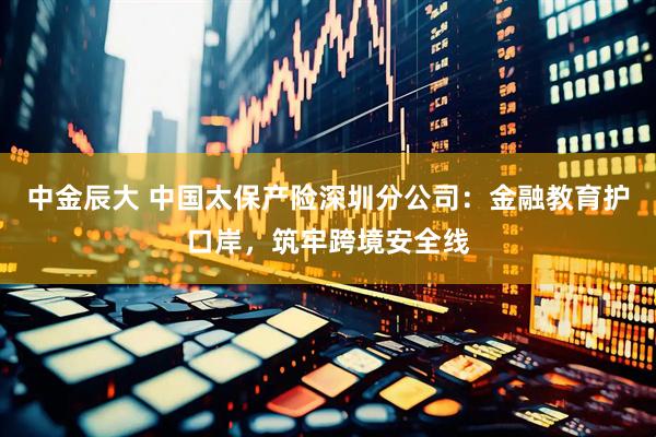 中金辰大 中国太保产险深圳分公司：金融教育护口岸，筑牢跨境安全线