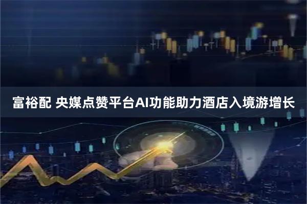 富裕配 央媒点赞平台AI功能助力酒店入境游增长