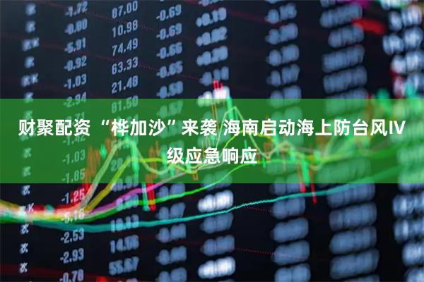 财聚配资 “桦加沙”来袭 海南启动海上防台风Ⅳ级应急响应