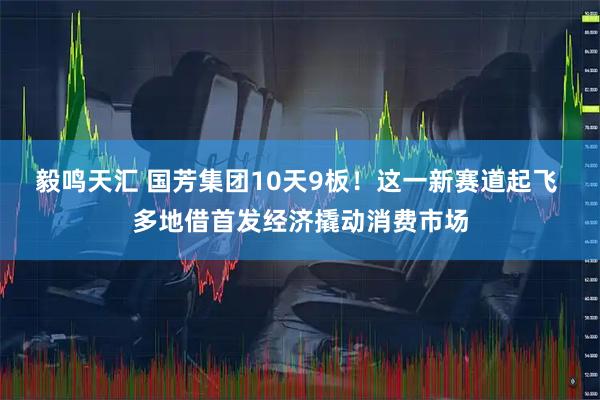 毅鸣天汇 国芳集团10天9板！这一新赛道起飞 多地借首发经济撬动消费市场