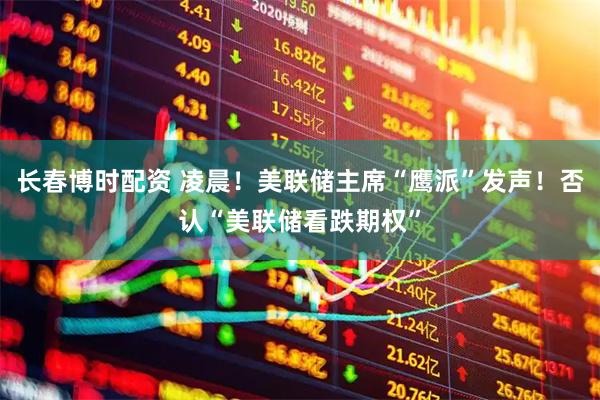长春博时配资 凌晨！美联储主席“鹰派”发声！否认“美联储看跌期权”