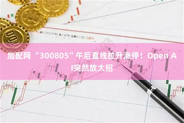 加配网 “300805”午后直线拉升涨停！Open AI突然放大招