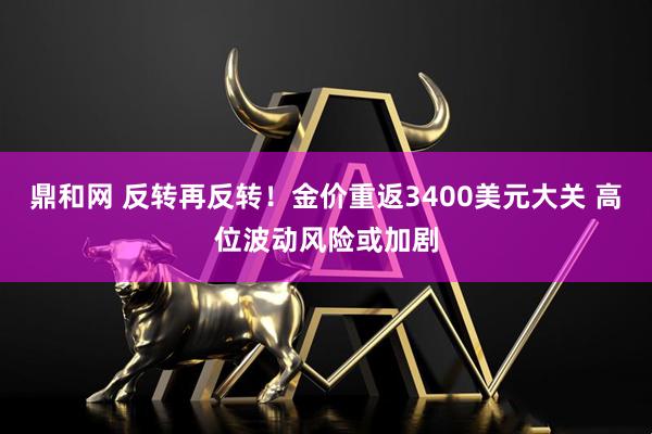 鼎和网 反转再反转！金价重返3400美元大关 高位波动风险或加剧