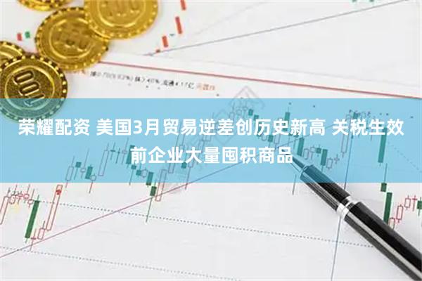 荣耀配资 美国3月贸易逆差创历史新高 关税生效前企业大量囤积商品