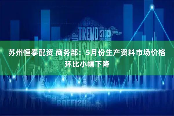 苏州恒泰配资 商务部：5月份生产资料市场价格环比小幅下降