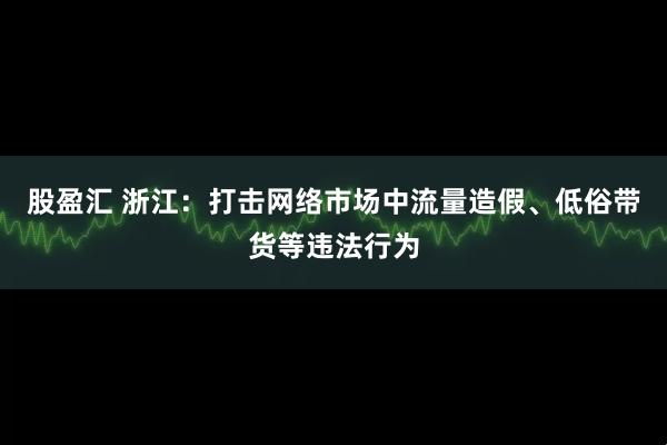 股盈汇 浙江：打击网络市场中流量造假、低俗带货等违法行为