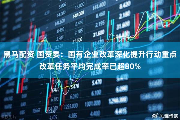 黑马配资 国资委：国有企业改革深化提升行动重点改革任务平均完成率已超80%