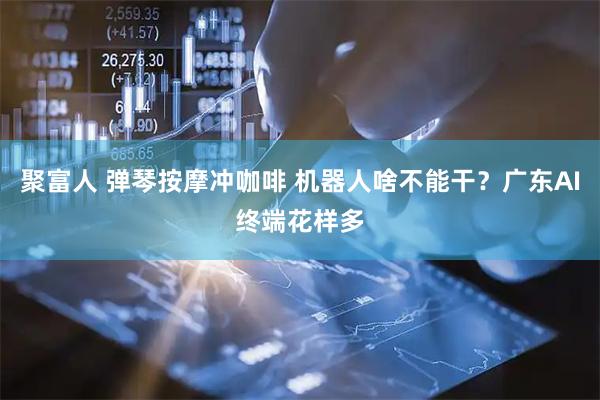 聚富人 弹琴按摩冲咖啡 机器人啥不能干？广东AI终端花样多