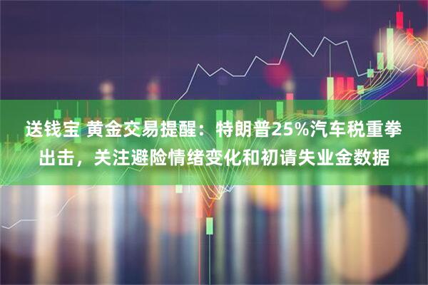送钱宝 黄金交易提醒：特朗普25%汽车税重拳出击，关注避险情绪变化和初请失业金数据
