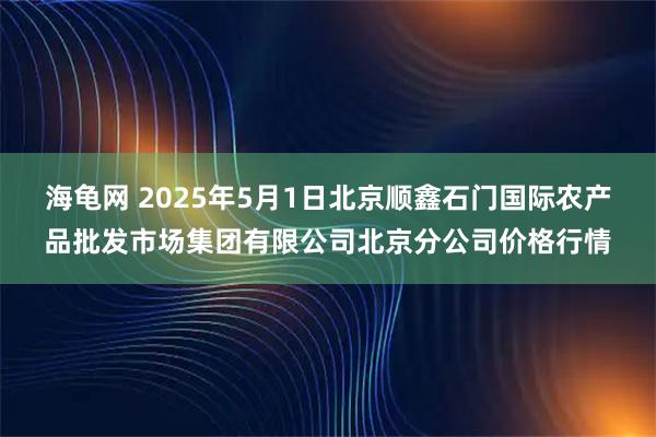 海龟网 2025年5月1日北京顺鑫石门国际农产品批发市场集团有限公司北京分公司价格行情
