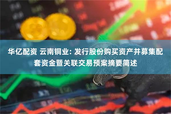 华亿配资 云南铜业: 发行股份购买资产并募集配套资金暨关联交易预案摘要简述