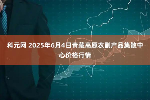 科元网 2025年6月4日青藏高原农副产品集散中心价格行情
