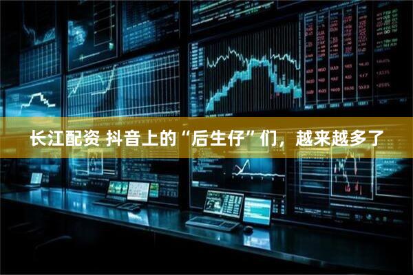长江配资 抖音上的“后生仔”们，越来越多了