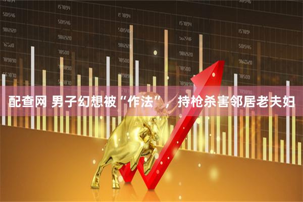 配查网 男子幻想被“作法”，持枪杀害邻居老夫妇