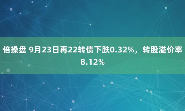 倍操盘 9月23日再22转债下跌0.32%，转股溢价率8.12%