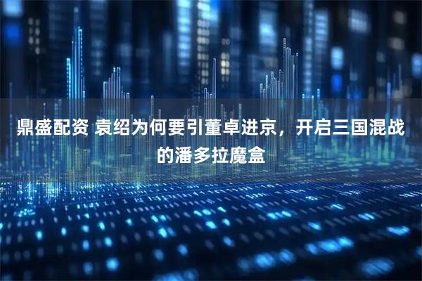 鼎盛配资 袁绍为何要引董卓进京，开启三国混战的潘多拉魔盒