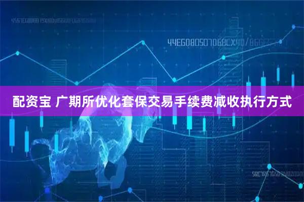 配资宝 广期所优化套保交易手续费减收执行方式
