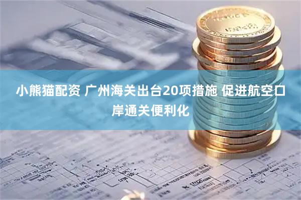 小熊猫配资 广州海关出台20项措施 促进航空口岸通关便利化