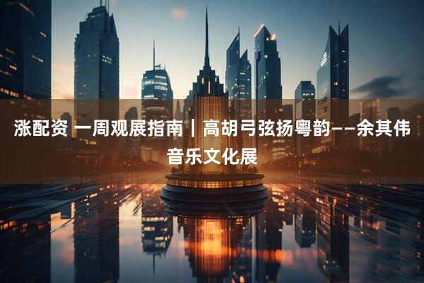 涨配资 一周观展指南｜高胡弓弦扬粤韵——余其伟音乐文化展