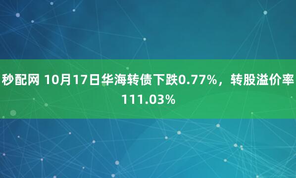 秒配网 10月17日华海转债下跌0.77%，转股溢价率111.03%