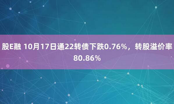 股E融 10月17日通22转债下跌0.76%，转股溢价率80.86%