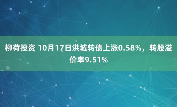 柳荷投资 10月17日洪城转债上涨0.58%，转股溢价率9.51%