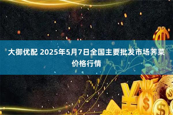 大御优配 2025年5月7日全国主要批发市场荠菜价格行情