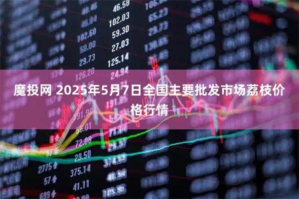 魔投网 2025年5月7日全国主要批发市场荔枝价格行情