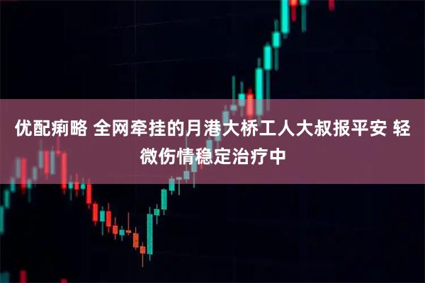 优配痢略 全网牵挂的月港大桥工人大叔报平安 轻微伤情稳定治疗中