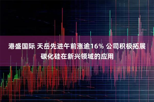 港盛国际 天岳先进午前涨逾16% 公司积极拓展碳化硅在新兴领域的应用