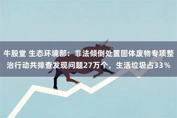 牛股堂 生态环境部：非法倾倒处置固体废物专项整治行动共排查发现问题27万个，生活垃圾占33％