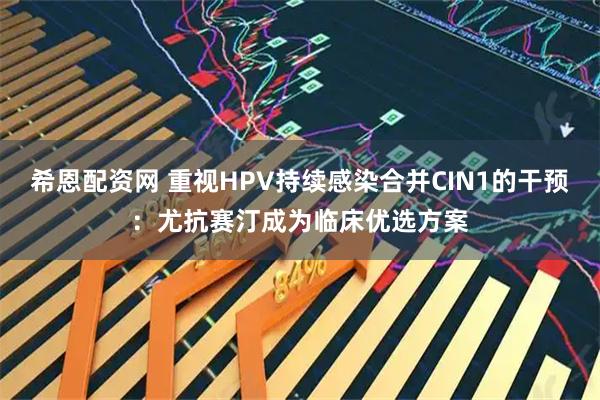 希恩配资网 重视HPV持续感染合并CIN1的干预：尤抗赛汀成为临床优选方案