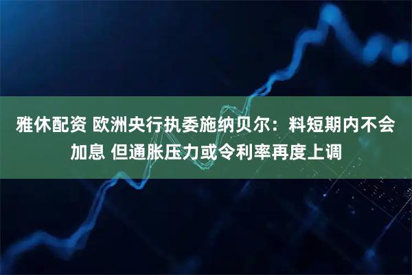 雅休配资 欧洲央行执委施纳贝尔：料短期内不会加息 但通胀压力或令利率再度上调