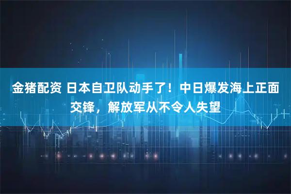 金猪配资 日本自卫队动手了！中日爆发海上正面交锋，解放军从不令人失望