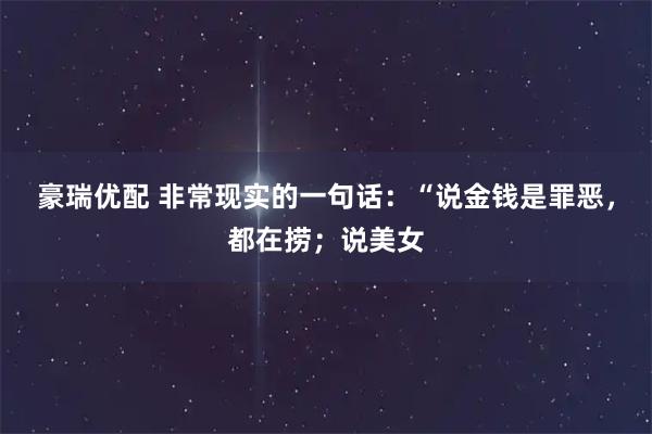 豪瑞优配 非常现实的一句话：“说金钱是罪恶，都在捞；说美女