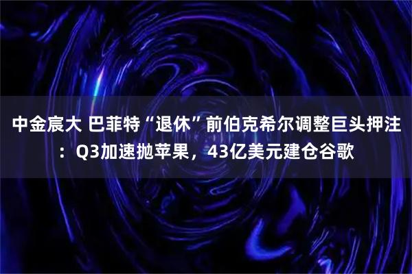 中金宸大 巴菲特“退休”前伯克希尔调整巨头押注：Q3加速抛苹果，43亿美元建仓谷歌