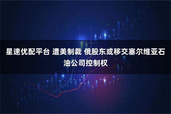 星速优配平台 遭美制裁 俄股东或移交塞尔维亚石油公司控制权