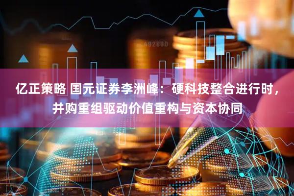 亿正策略 国元证券李洲峰：硬科技整合进行时，并购重组驱动价值重构与资本协同