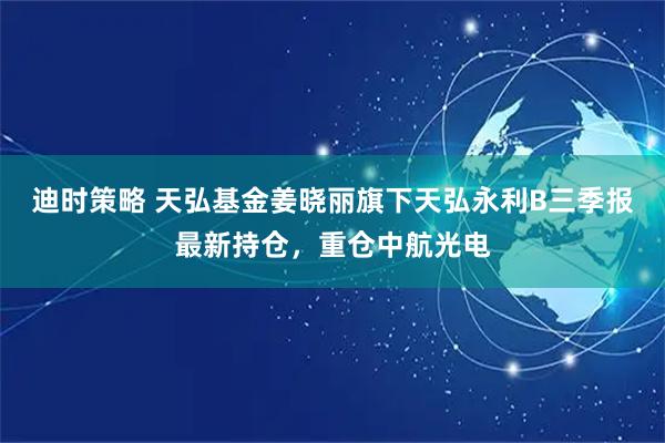 迪时策略 天弘基金姜晓丽旗下天弘永利B三季报最新持仓，重仓中航光电