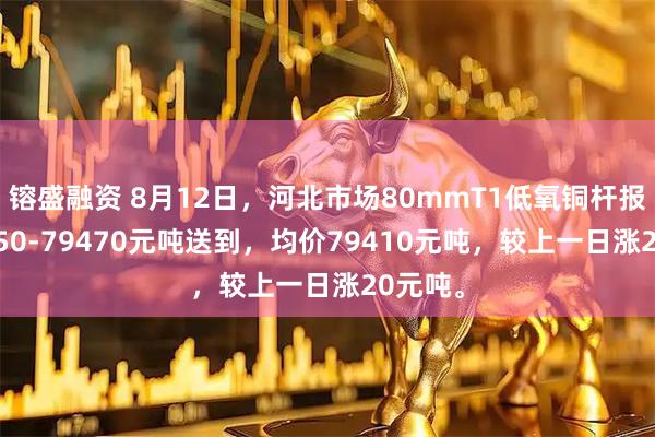 镕盛融资 8月12日，河北市场80mmT1低氧铜杆报价79350-79470元吨送到，均价79410元吨，较上一日涨20元吨。