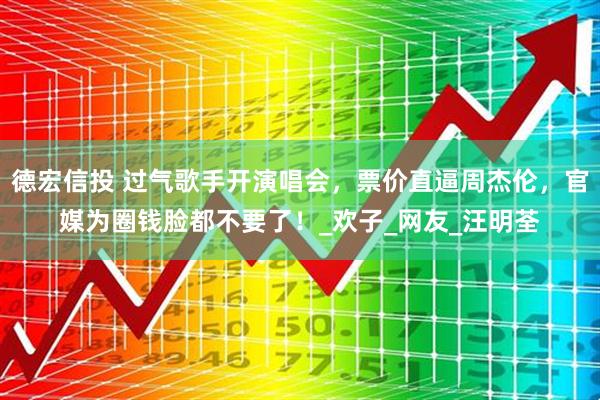 德宏信投 过气歌手开演唱会，票价直逼周杰伦，官媒为圈钱脸都不要了！_欢子_网友_汪明荃